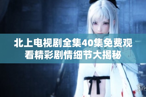 北上电视剧全集40集免费观看精彩剧情细节大揭秘