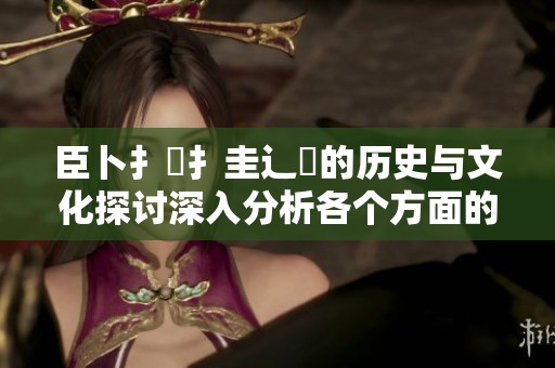 臣卜扌喿扌圭辶畐的历史与文化探讨深入分析各个方面的影响和意义