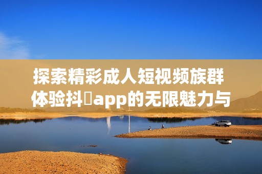 探索精彩成人短视频族群 体验抖抈app的无限魅力与乐趣
