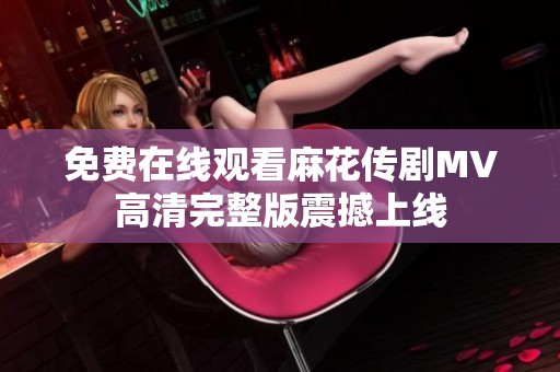 免费在线观看麻花传剧MV高清完整版震撼上线