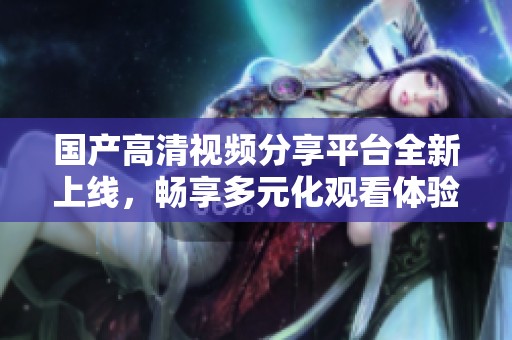 国产高清视频分享平台全新上线，畅享多元化观看体验