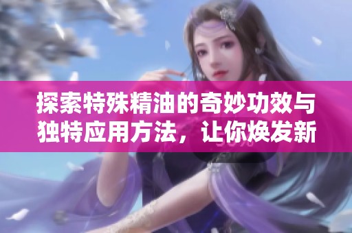 探索特殊精油的奇妙功效与独特应用方法，让你焕发新生活力