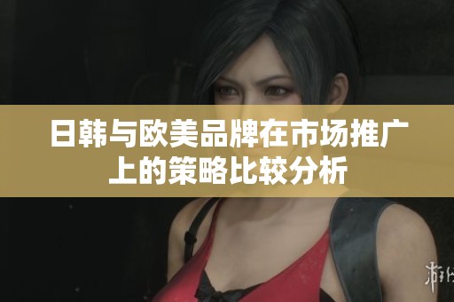 日韩与欧美品牌在市场推广上的策略比较分析