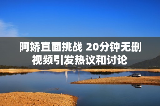 阿娇直面挑战 20分钟无删视频引发热议和讨论