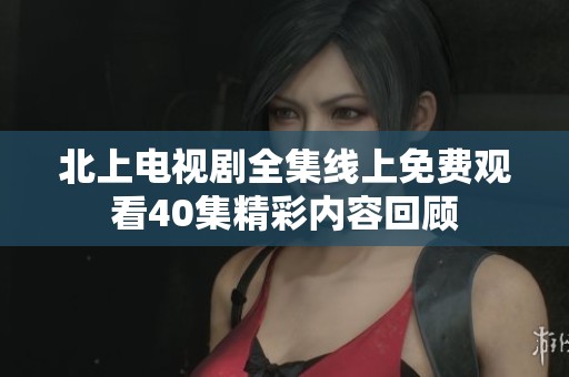 北上电视剧全集线上免费观看40集精彩内容回顾