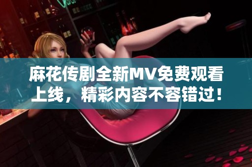 麻花传剧全新MV免费观看上线，精彩内容不容错过！