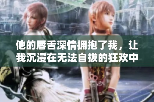 他的唇舌深情拥抱了我，让我沉浸在无法自拔的狂欢中