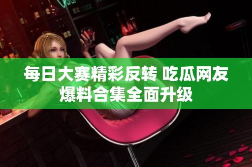 每日大赛精彩反转 吃瓜网友爆料合集全面升级