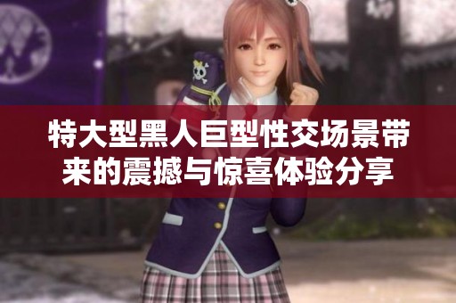特大型黑人巨型性交场景带来的震撼与惊喜体验分享