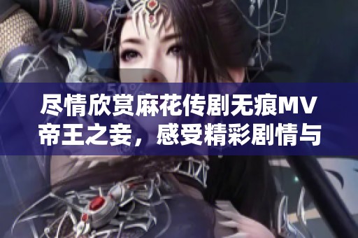 尽情欣赏麻花传剧无痕MV帝王之妾，感受精彩剧情与动人音乐