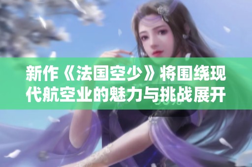 新作《法国空少》将围绕现代航空业的魅力与挑战展开全新叙事探讨