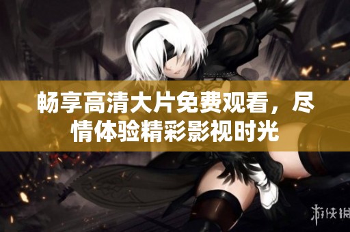 畅享高清大片免费观看，尽情体验精彩影视时光