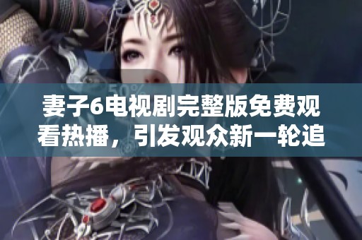 妻子6电视剧完整版免费观看热播，引发观众新一轮追剧热潮