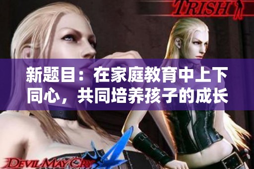 新题目：在家庭教育中上下同心，共同培养孩子的成长与发展