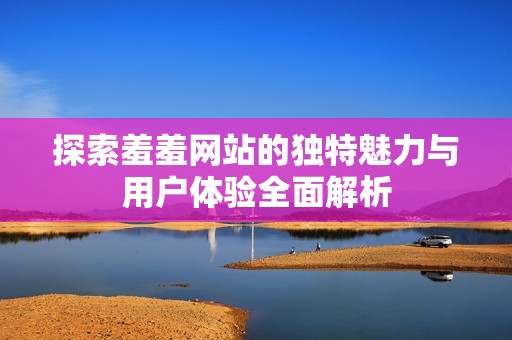 探索羞羞网站的独特魅力与用户体验全面解析