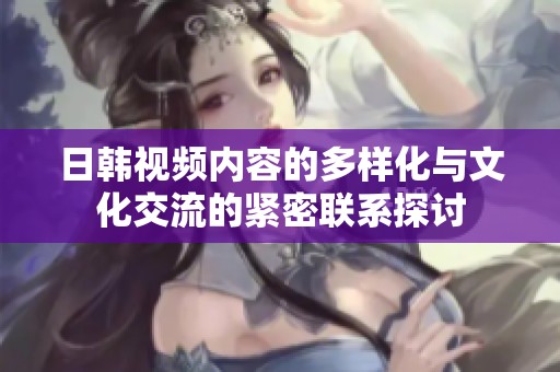 日韩视频内容的多样化与文化交流的紧密联系探讨