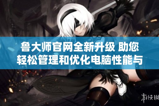 鲁大师官网全新升级 助您轻松管理和优化电脑性能与体验