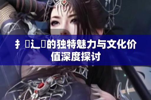 扌喿辶畐的独特魅力与文化价值深度探讨