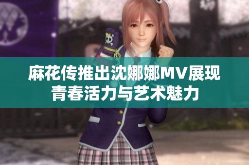 麻花传推出沈娜娜MV展现青春活力与艺术魅力