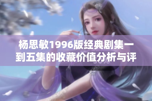 杨思敏1996版经典剧集一到五集的收藏价值分析与评估