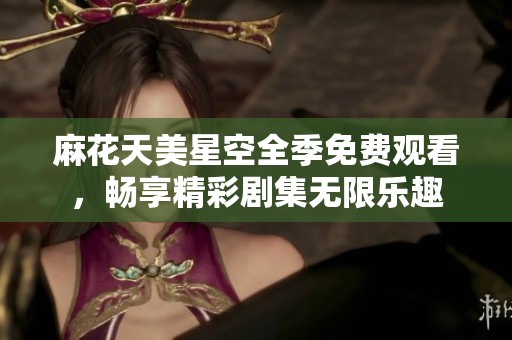 麻花天美星空全季免费观看，畅享精彩剧集无限乐趣