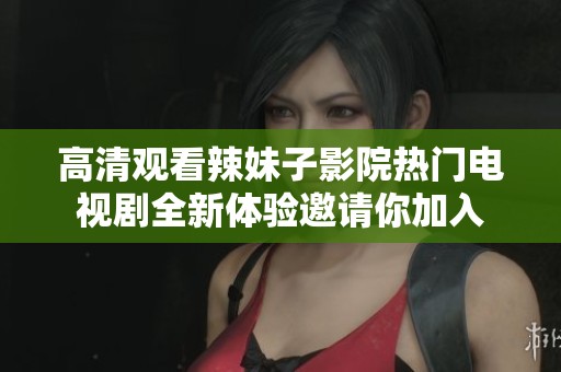 高清观看辣妹子影院热门电视剧全新体验邀请你加入