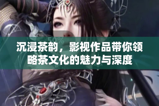 沉浸茶韵，影视作品带你领略茶文化的魅力与深度