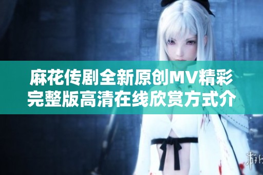 麻花传剧全新原创MV精彩完整版高清在线欣赏方式介绍