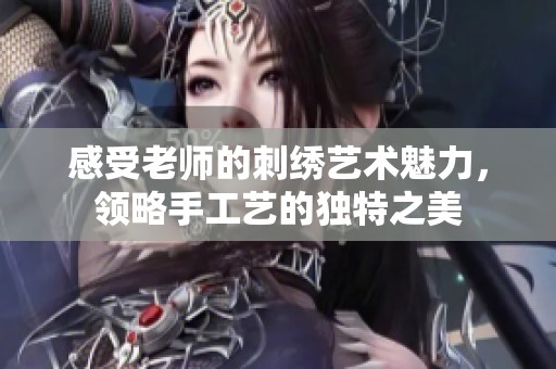 感受老师的刺绣艺术魅力，领略手工艺的独特之美
