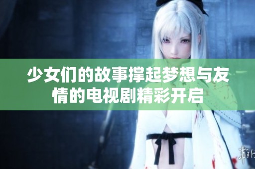 少女们的故事撑起梦想与友情的电视剧精彩开启