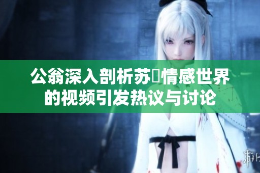 公翁深入剖析苏玥情感世界的视频引发热议与讨论