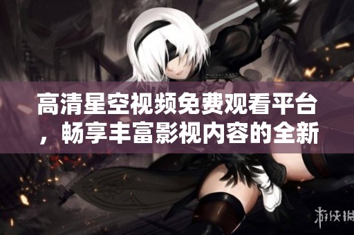 高清星空视频免费观看平台，畅享丰富影视内容的全新体验