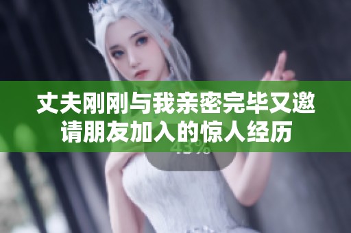 丈夫刚刚与我亲密完毕又邀请朋友加入的惊人经历