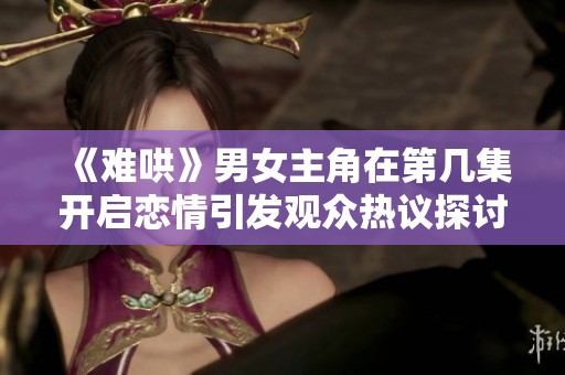 《难哄》男女主角在第几集开启恋情引发观众热议探讨