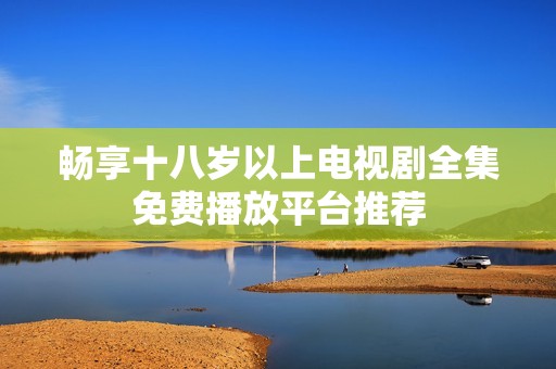 畅享十八岁以上电视剧全集免费播放平台推荐