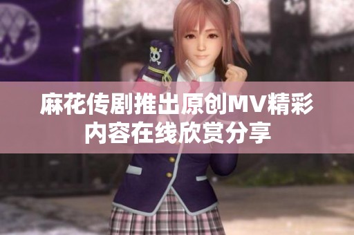 麻花传剧推出原创MV精彩内容在线欣赏分享