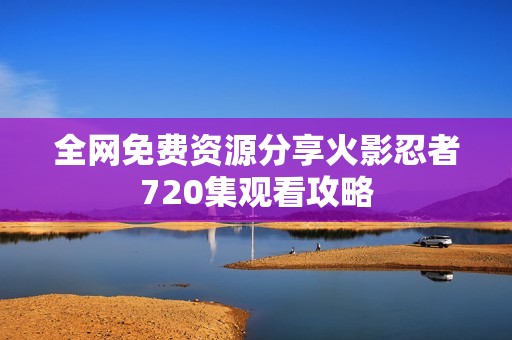 全网免费资源分享火影忍者720集观看攻略