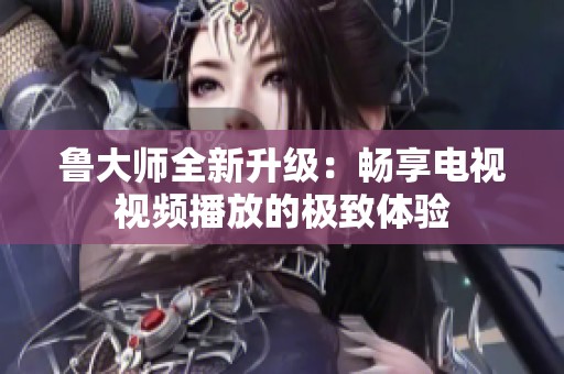 鲁大师全新升级：畅享电视视频播放的极致体验