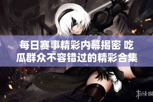 每日赛事精彩内幕揭密 吃瓜群众不容错过的精彩合集