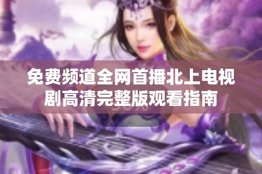 免费频道全网首播北上电视剧高清完整版观看指南