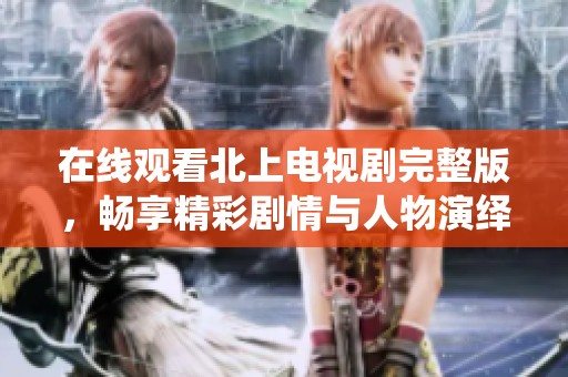 在线观看北上电视剧完整版，畅享精彩剧情与人物演绎