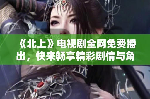 《北上》电视剧全网免费播出，快来畅享精彩剧情与角色魅力！