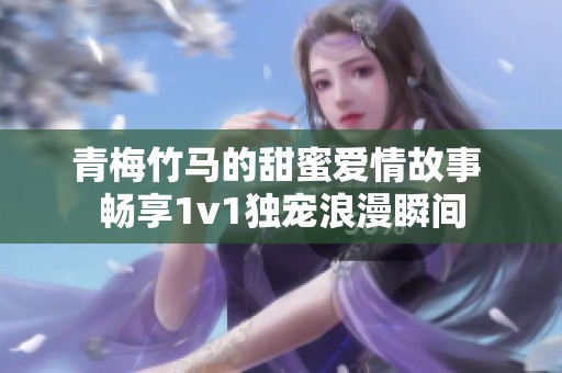 青梅竹马的甜蜜爱情故事 畅享1v1独宠浪漫瞬间