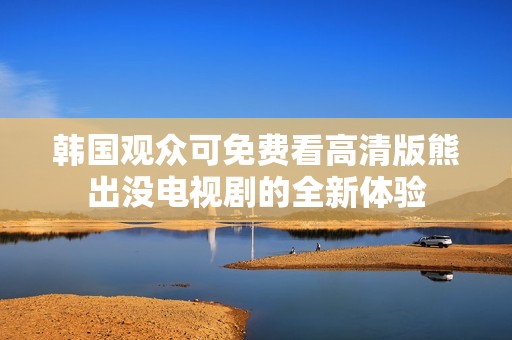 韩国观众可免费看高清版熊出没电视剧的全新体验