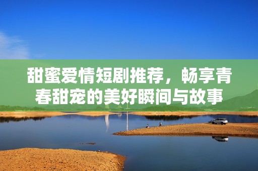 甜蜜爱情短剧推荐，畅享青春甜宠的美好瞬间与故事