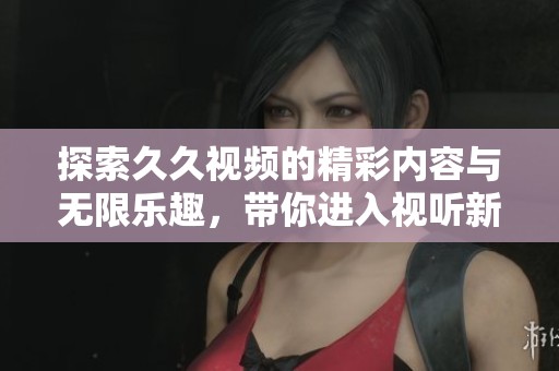 探索久久视频的精彩内容与无限乐趣，带你进入视听新体验