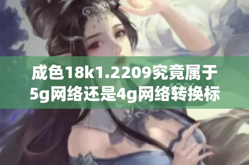 成色18k1.2209究竟属于5g网络还是4g网络转换标准解析