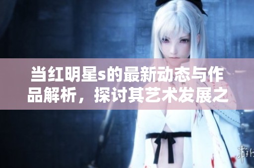 当红明星s的最新动态与作品解析，探讨其艺术发展之路