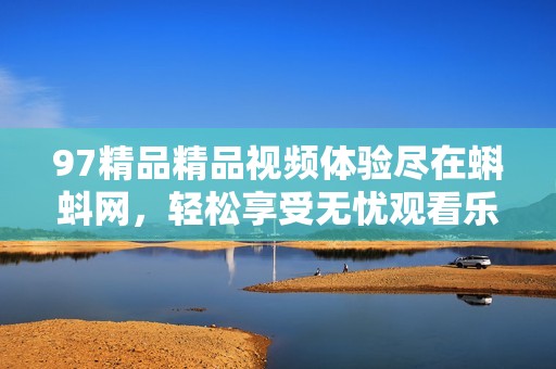 97精品精品视频体验尽在蝌蚪网，轻松享受无忧观看乐趣