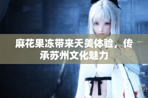 麻花果冻带来天美体验，传承苏州文化魅力